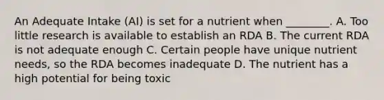 An Adequate Intake (AI) is set for a nutrient when ________. A. Too little research is available to establish an RDA B. The current RDA is not adequate enough C. Certain people have unique nutrient needs, so the RDA becomes inadequate D. The nutrient has a high potential for being toxic