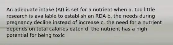 An adequate intake (AI) is set for a nutrient when a. too little research is available to establish an RDA b. the needs during pregnancy decline instead of increase c. the need for a nutrient depends on total calories eaten d. the nutrient has a high potential for being toxic