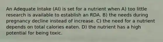 An Adequate Intake (AI) is set for a nutrient when A) too little research is available to establish an RDA. B) the needs during pregnancy decline instead of increase. C) the need for a nutrient depends on total calories eaten. D) the nutrient has a high potential for being toxic.