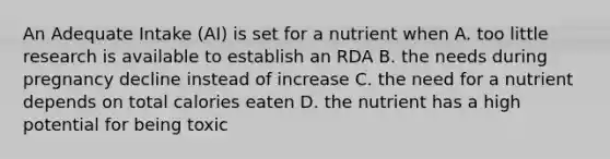 An Adequate Intake (AI) is set for a nutrient when A. too little research is available to establish an RDA B. the needs during pregnancy decline instead of increase C. the need for a nutrient depends on total calories eaten D. the nutrient has a high potential for being toxic