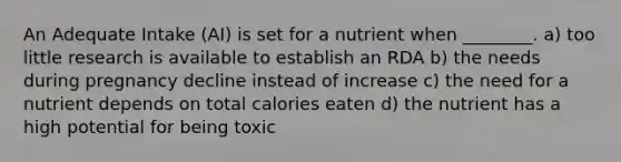 An Adequate Intake (AI) is set for a nutrient when ________. a) too little research is available to establish an RDA b) the needs during pregnancy decline instead of increase c) the need for a nutrient depends on total calories eaten d) the nutrient has a high potential for being toxic