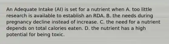 An Adequate Intake (AI) is set for a nutrient when A. too little research is available to establish an RDA. B. the needs during pregnancy decline instead of increase. C. the need for a nutrient depends on total calories eaten. D. the nutrient has a high potential for being toxic.