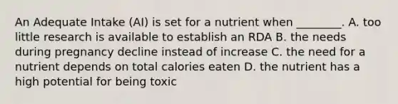 An Adequate Intake (AI) is set for a nutrient when ________. A. too little research is available to establish an RDA B. the needs during pregnancy decline instead of increase C. the need for a nutrient depends on total calories eaten D. the nutrient has a high potential for being toxic