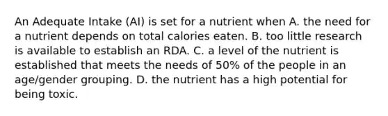 An Adequate Intake (AI) is set for a nutrient when A. the need for a nutrient depends on total calories eaten. B. too little research is available to establish an RDA. C. a level of the nutrient is established that meets the needs of 50% of the people in an age/gender grouping. D. the nutrient has a high potential for being toxic.