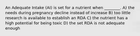 An Adequate Intake (AI) is set for a nutrient when ________. A) the needs during pregnancy decline instead of increase B) too little research is available to establish an RDA C) the nutrient has a high potential for being toxic D) the set RDA is not adequate enough