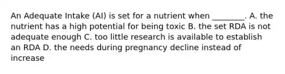 An Adequate Intake (AI) is set for a nutrient when ________. A. the nutrient has a high potential for being toxic B. the set RDA is not adequate enough C. too little research is available to establish an RDA D. the needs during pregnancy decline instead of increase