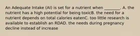 An Adequate Intake (AI) is set for a nutrient when ________. A. the nutrient has a high potential for being toxicB. the need for a nutrient depends on total calories eatenC. too little research is available to establish an RDAD. the needs during pregnancy decline instead of increase