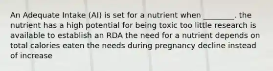 An Adequate Intake (AI) is set for a nutrient when ________. the nutrient has a high potential for being toxic too little research is available to establish an RDA the need for a nutrient depends on total calories eaten the needs during pregnancy decline instead of increase