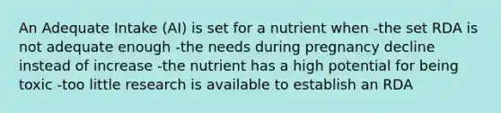 An Adequate Intake (AI) is set for a nutrient when -the set RDA is not adequate enough -the needs during pregnancy decline instead of increase -the nutrient has a high potential for being toxic -too little research is available to establish an RDA