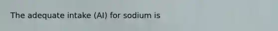 The adequate intake (AI) for sodium is