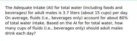 The Adequate Intake (AI) for total water (including foods and beverages) for adult males is 3.7 liters (about 15 cups) per day. On average, fluids (i.e., beverages only) account for about 80% of total water intake. Based on the AI for for total water, how many cups of fluids (i.e., beverages only) should adult males drink each day?