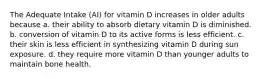 The Adequate Intake (AI) for vitamin D increases in older adults because a. their ability to absorb dietary vitamin D is diminished. b. conversion of vitamin D to its active forms is less efficient. c. their skin is less efficient in synthesizing vitamin D during sun exposure. d. they require more vitamin D than younger adults to maintain bone health.