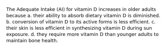 The Adequate Intake (AI) for vitamin D increases in older adults because a. their ability to absorb dietary vitamin D is diminished. b. conversion of vitamin D to its active forms is less efficient. c. their skin is less efficient in synthesizing vitamin D during sun exposure. d. they require more vitamin D than younger adults to maintain bone health.