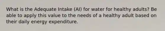 What is the Adequate Intake (AI) for water for healthy adults? Be able to apply this value to the needs of a healthy adult based on their daily energy expenditure.