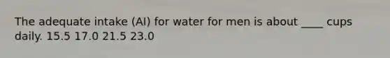 The adequate intake (AI) for water for men is about ____ cups daily. 15.5 17.0 21.5 23.0