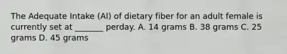 The Adequate Intake (Al) of dietary fiber for an adult female is currently set at _______ perday. A. 14 grams B. 38 grams C. 25 grams D. 45 grams