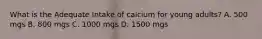 What is the Adequate Intake of calcium for young adults? A. 500 mgs B. 800 mgs C. 1000 mgs D. 1500 mgs