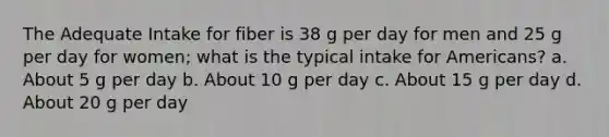 The Adequate Intake for fiber is 38 g per day for men and 25 g per day for women; what is the typical intake for Americans? a. About 5 g per day b. About 10 g per day c. About 15 g per day d. About 20 g per day