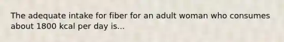 The adequate intake for fiber for an adult woman who consumes about 1800 kcal per day is...