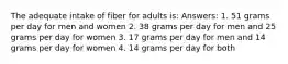 The adequate intake of fiber for adults is: Answers: 1. 51 grams per day for men and women 2. 38 grams per day for men and 25 grams per day for women 3. 17 grams per day for men and 14 grams per day for women 4. 14 grams per day for both