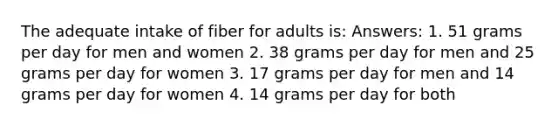 The adequate intake of fiber for adults is: Answers: 1. 51 grams per day for men and women 2. 38 grams per day for men and 25 grams per day for women 3. 17 grams per day for men and 14 grams per day for women 4. 14 grams per day for both