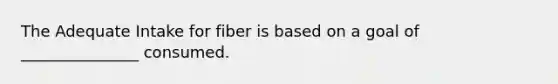 The Adequate Intake for fiber is based on a goal of _______________ consumed.