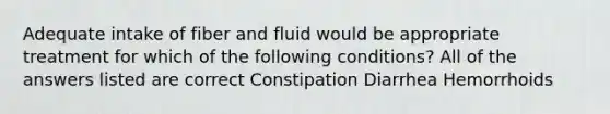 Adequate intake of fiber and fluid would be appropriate treatment for which of the following conditions? All of the answers listed are correct Constipation Diarrhea Hemorrhoids