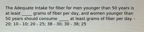 The Adequate Intake for fiber for men younger than 50 years is at least _____ grams of fiber per day, and women younger than 50 years should consume _____ at least grams of fiber per day. - 20; 10 - 10; 20 - 25; 38 - 30; 30 - 38; 25