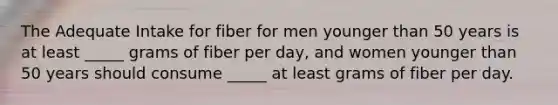 The Adequate Intake for fiber for men younger than 50 years is at least _____ grams of fiber per day, and women younger than 50 years should consume _____ at least grams of fiber per day.