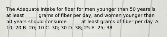 The Adequate Intake for fiber for men younger than 50 years is at least _____ grams of fiber per day, and women younger than 50 years should consume _____ at least grams of fiber per day. A. 10; 20 B. 20; 10 C. 30; 30 D. 38; 25 E. 25; 38