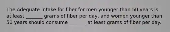 The Adequate Intake for fiber for men younger than 50 years is at least _______ grams of fiber per day, and women younger than 50 years should consume _______ at least grams of fiber per day.