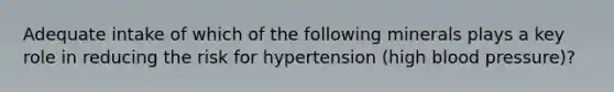 Adequate intake of which of the following minerals plays a key role in reducing the risk for hypertension (high blood pressure)?