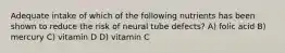 Adequate intake of which of the following nutrients has been shown to reduce the risk of neural tube defects? A) folic acid B) mercury C) vitamin D D) vitamin C