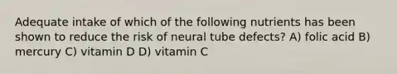 Adequate intake of which of the following nutrients has been shown to reduce the risk of neural tube defects? A) folic acid B) mercury C) vitamin D D) vitamin C