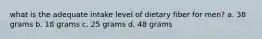 what is the adequate intake level of dietary fiber for men? a. 38 grams b. 18 grams c. 25 grams d. 48 grams