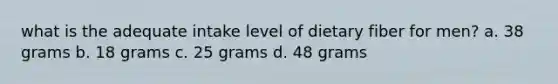 what is the adequate intake level of dietary fiber for men? a. 38 grams b. 18 grams c. 25 grams d. 48 grams