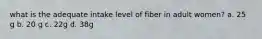 what is the adequate intake level of fiber in adult women? a. 25 g b. 20 g c. 22g d. 38g