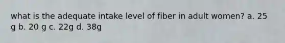 what is the adequate intake level of fiber in adult women? a. 25 g b. 20 g c. 22g d. 38g