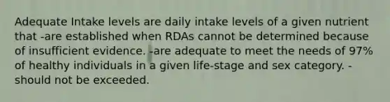 Adequate Intake levels are daily intake levels of a given nutrient that -are established when RDAs cannot be determined because of insufficient evidence. -are adequate to meet the needs of 97% of healthy individuals in a given life-stage and sex category. -should not be exceeded.