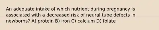 An adequate intake of which nutrient during pregnancy is associated with a decreased risk of neural tube defects in newborns? A) protein B) iron C) calcium D) folate