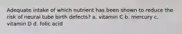 Adequate intake of which nutrient has been shown to reduce the risk of neural tube birth defects? a. vitamin C b. mercury c. vitamin D d. folic acid