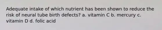 Adequate intake of which nutrient has been shown to reduce the risk of neural tube birth defects? a. vitamin C b. mercury c. vitamin D d. folic acid