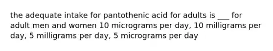 the adequate intake for pantothenic acid for adults is ___ for adult men and women 10 micrograms per day, 10 milligrams per day, 5 milligrams per day, 5 micrograms per day