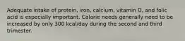 Adequate intake of protein, iron, calcium, vitamin D, and folic acid is especially important. Calorie needs generally need to be increased by only 300 kcal/day during the second and third trimester.