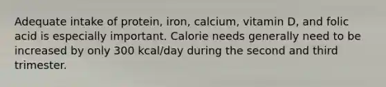 Adequate intake of protein, iron, calcium, vitamin D, and folic acid is especially important. Calorie needs generally need to be increased by only 300 kcal/day during the second and third trimester.