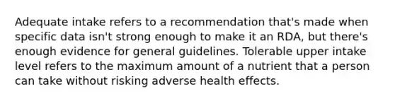 Adequate intake refers to a recommendation that's made when specific data isn't strong enough to make it an RDA, but there's enough evidence for general guidelines. Tolerable upper intake level refers to the maximum amount of a nutrient that a person can take without risking adverse health effects.