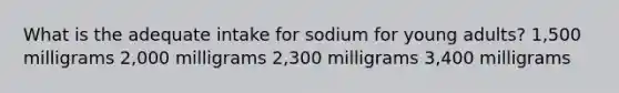 What is the adequate intake for sodium for young adults? 1,500 milligrams 2,000 milligrams 2,300 milligrams 3,400 milligrams