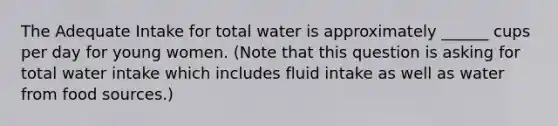 The Adequate Intake for total water is approximately ______ cups per day for young women. (Note that this question is asking for total water intake which includes fluid intake as well as water from food sources.)