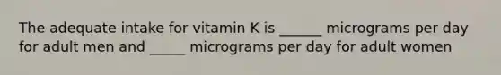 The adequate intake for vitamin K is ______ micrograms per day for adult men and _____ micrograms per day for adult women