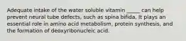 Adequate intake of the water soluble vitamin _____ can help prevent neural tube defects, such as spina bifida, It plays an essential role in amino acid metabolism, protein synthesis, and the formation of deoxyribonucleic acid.